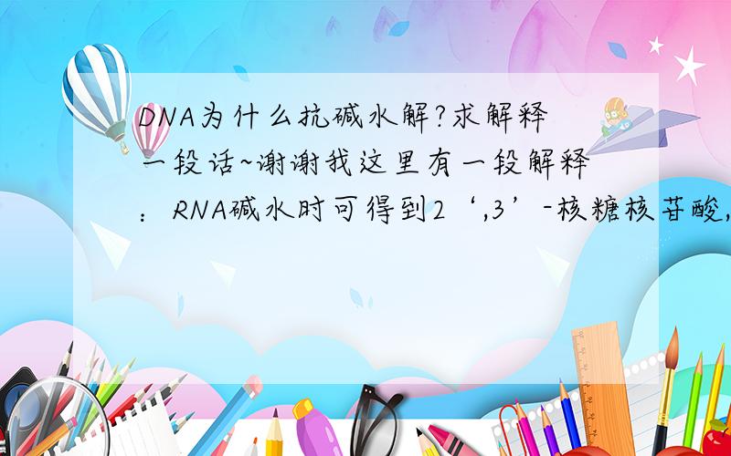 DNA为什么抗碱水解?求解释一段话~谢谢我这里有一段解释：RNA碱水时可得到2‘,3’-核糖核苷酸,DNA的脱氧核糖无2‘-OH,不能形成环式中间物,所以DNA抗碱.求解释