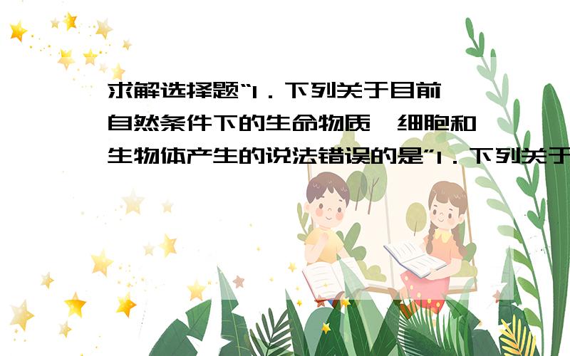 求解选择题“1．下列关于目前自然条件下的生命物质、细胞和生物体产生的说法错误的是”1．下列关于目前自然条件下的生命物质、细胞和生物体产生的说法错误的是A．新的蛋白质必须有