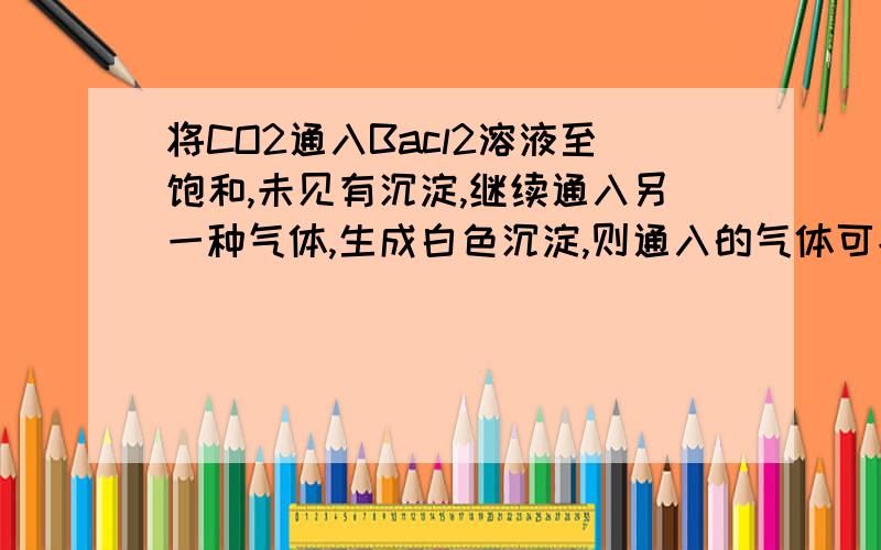 将CO2通入Bacl2溶液至饱和,未见有沉淀,继续通入另一种气体,生成白色沉淀,则通入的气体可能是（ ）A.SO2 B.NH3C.Cl2D.NO2