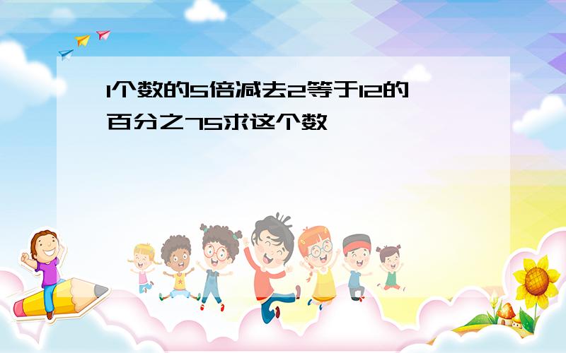 1个数的5倍减去2等于12的百分之75求这个数