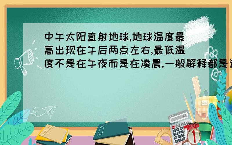 中午太阳直射地球,地球温度最高出现在午后两点左右,最低温度不是在午夜而是在凌晨.一般解释都是说因为地球放热需要一个过程,所以会与太阳辐射强弱程度表现时间不一致.我想问的是地