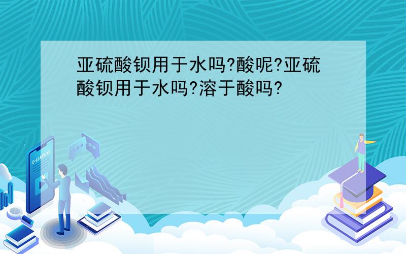 亚硫酸钡用于水吗?酸呢?亚硫酸钡用于水吗?溶于酸吗?