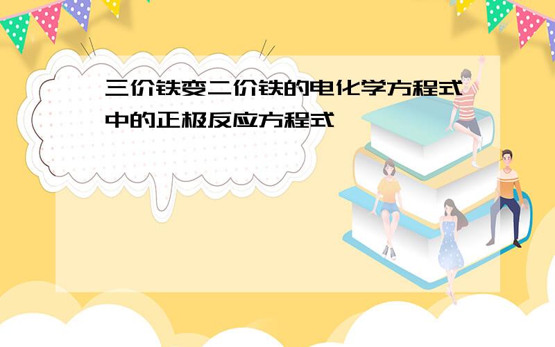 三价铁变二价铁的电化学方程式中的正极反应方程式