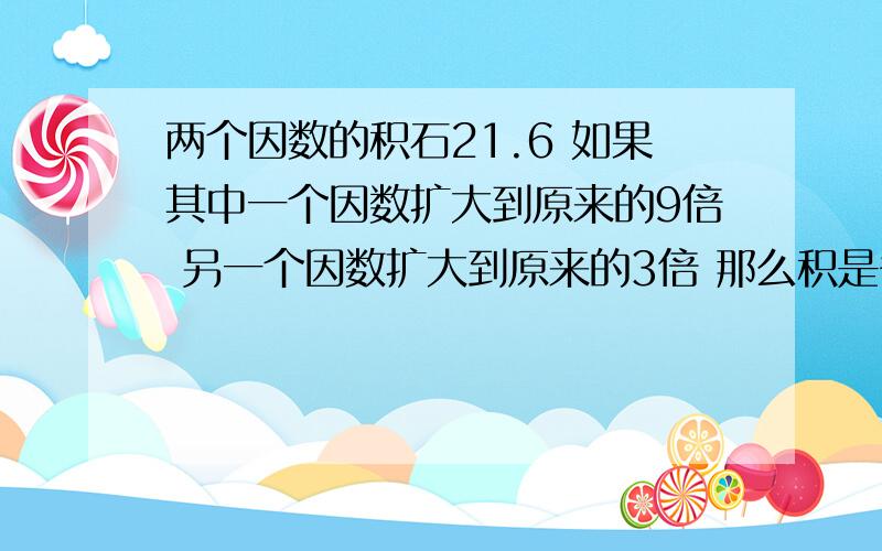 两个因数的积石21.6 如果其中一个因数扩大到原来的9倍 另一个因数扩大到原来的3倍 那么积是多少