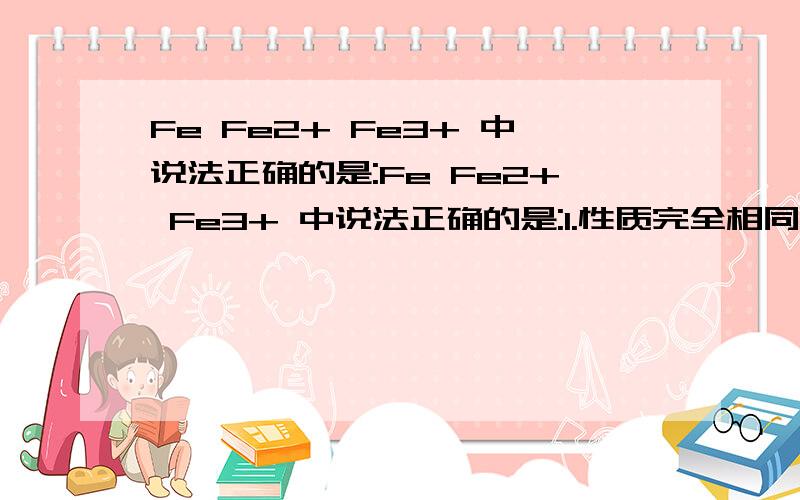 Fe Fe2+ Fe3+ 中说法正确的是:Fe Fe2+ Fe3+ 中说法正确的是:1.性质完全相同2.核外电子数不同3.质子数和中子数都不同4.都是稳定结构.氢相对原子质量是1,铁相对原子质量是56,所含原子数量多的是?