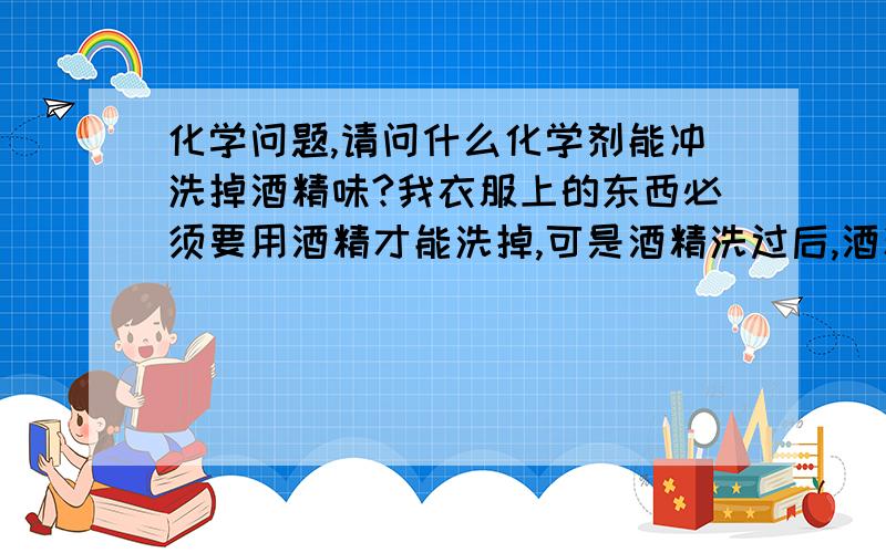 化学问题,请问什么化学剂能冲洗掉酒精味?我衣服上的东西必须要用酒精才能洗掉,可是酒精洗过后,酒精味残留的很重.如果要再洗,用什么原料加到水里能把酒精冲掉?别告诉我用香精,香精只