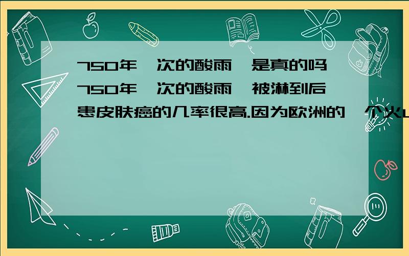 750年一次的酸雨,是真的吗750年一次的酸雨,被淋到后患皮肤癌的几率很高.因为欧洲的一个火山的大爆发,向高空喷发了大量硫化物,在大气层7000~10000米的高空形成了浓厚的火山灰层,强酸性.这