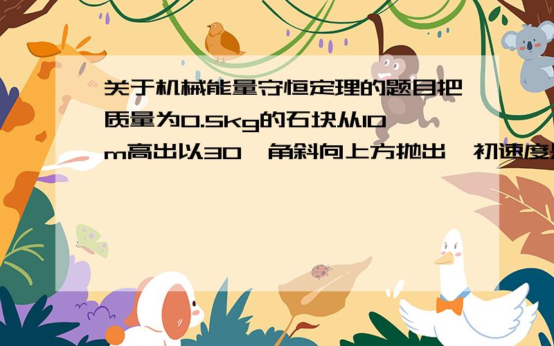 关于机械能量守恒定理的题目把质量为0.5kg的石块从10m高出以30°角斜向上方抛出,初速度是V0=5m/S.不记空气阻力.(1)石块落地时的速度是多大?分别用机械能守恒定律和动能定律讨论(2)石块落地