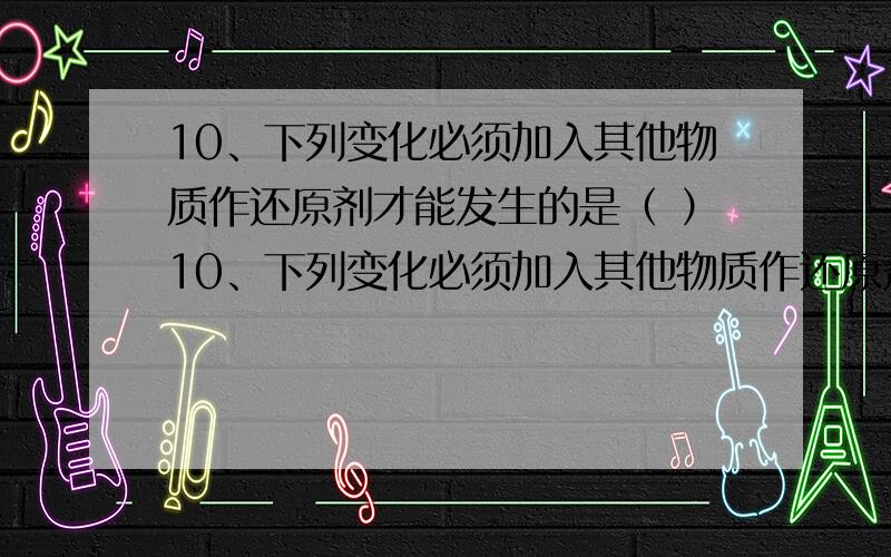 10、下列变化必须加入其他物质作还原剂才能发生的是（ ）10、下列变化必须加入其他物质作还原剂才能发生的是（ ）A、CuO CuCl2 B、CO2 CO C、I- I2 D、H2O H2D为什么不选呢