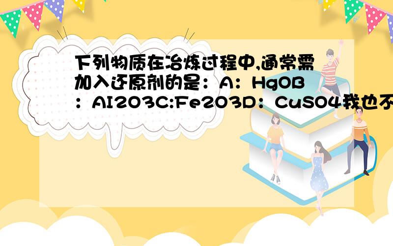 下列物质在冶炼过程中,通常需加入还原剂的是：A：HgOB：AI2O3C:Fe2O3D：CuSO4我也不知道是不是单选，考虑经济因素。而且是通常，请给出有充分理由的答案