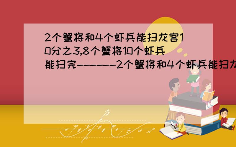 2个蟹将和4个虾兵能扫龙宫10分之3,8个蟹将10个虾兵能扫完------2个蟹将和4个虾兵能扫龙宫10分之3,8个蟹将10个虾兵能扫完龙宫如果让蟹将打扫与单让虾兵打扫做比较那么打扫完龙宫虾兵比蟹将