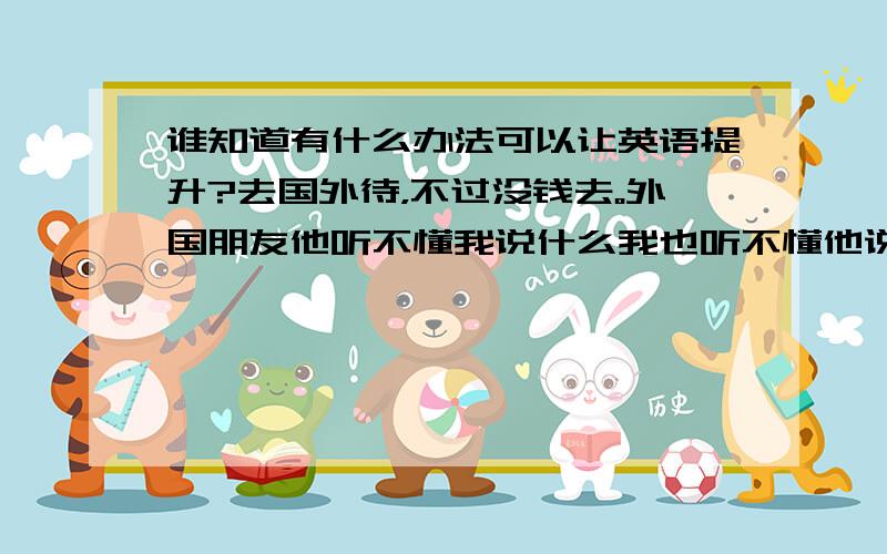 谁知道有什么办法可以让英语提升?去国外待，不过没钱去。外国朋友他听不懂我说什么我也听不懂他说什么怎么办？