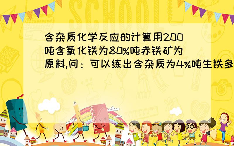 含杂质化学反应的计算用200吨含氧化铁为80%吨赤铁矿为原料,问：可以练出含杂质为4%吨生铁多少吨?这道题吨解法要详写,不要直接写出答案,分3步计算对不起！应是：用200吨含氧化铁为80%的赤