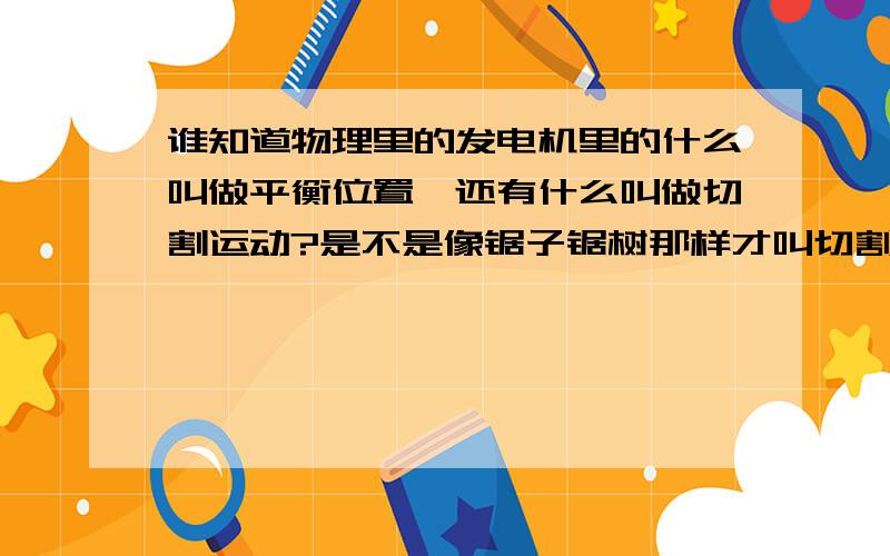 谁知道物理里的发电机里的什么叫做平衡位置,还有什么叫做切割运动?是不是像锯子锯树那样才叫切割运动还有化学里的那些化合价谁有简单的记忆方法?自己创的也可以,关键实用