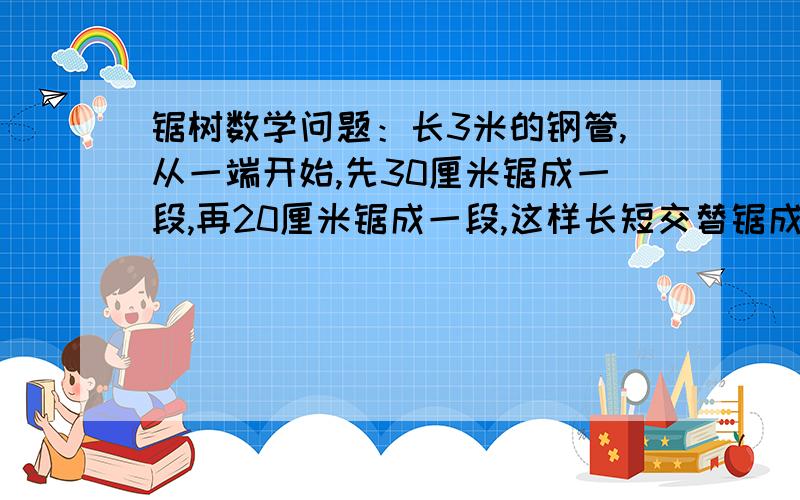 锯树数学问题：长3米的钢管,从一端开始,先30厘米锯成一段,再20厘米锯成一段,这样长短交替锯成小段,可锯成30厘米长的多少段?20厘米长的多少段?若每锯一段用8分钟,锯完一段休息2分钟,全部