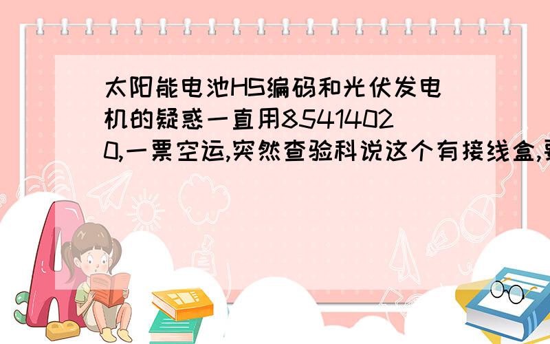 太阳能电池HS编码和光伏发电机的疑惑一直用85414020,一票空运,突然查验科说这个有接线盒,要用光伏发电机8501这个HS报关,五雷轰顶啊,因经营范围里没发电机呀,太阳能电池和光伏发电机到底有