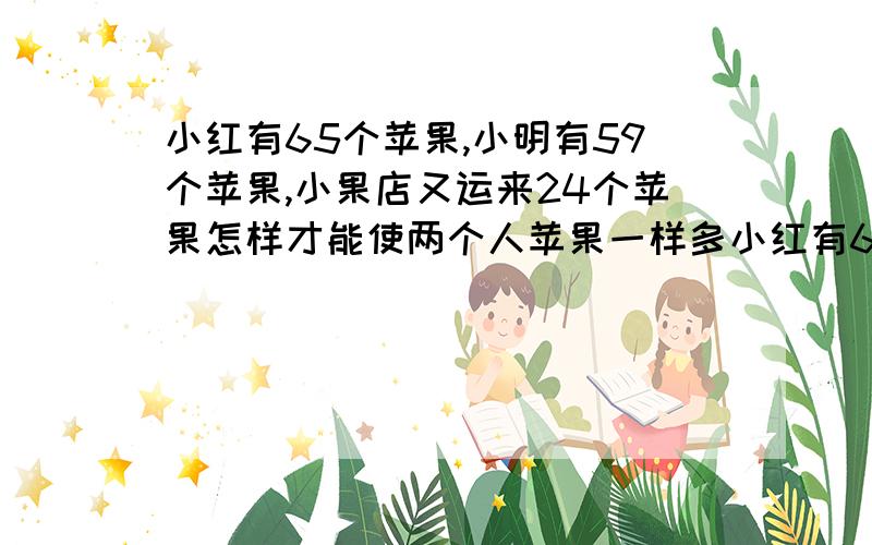 小红有65个苹果,小明有59个苹果,小果店又运来24个苹果怎样才能使两个人苹果一样多小红有65个苹果,小明有59个苹果,小果店又运来24个苹果怎样才能使两个人苹果一样多?不能用除法.