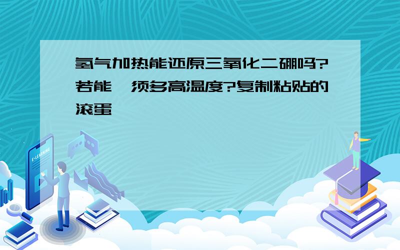 氢气加热能还原三氧化二硼吗?若能,须多高温度?复制粘贴的滚蛋,