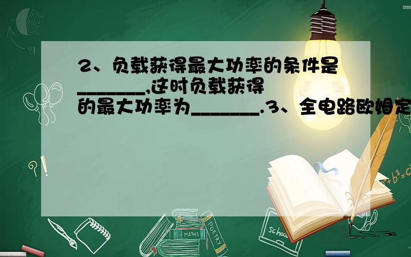 2、负载获得最大功率的条件是_______,这时负载获得的最大功率为_______.3、全电路欧姆定律的内容是：_______,其表达式为_______；全电路欧姆定律又可以表述为：电源电动势等于_______与_______之