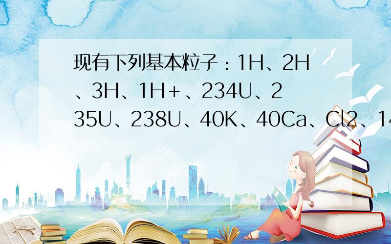 现有下列基本粒子：1H、2H、3H、1H＋、234U、235U、238U、40K、40Ca、Cl2、14N、14C,请回答下列问题：(1)其中,它们分属________种元素,属于氢元素的核素有________种,属于铀元素的核素有________种.互为