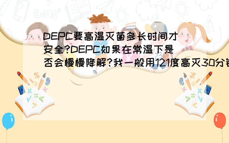 DEPC要高温灭菌多长时间才安全?DEPC如果在常温下是否会慢慢降解?我一般用121度高灭30分钟,够不够?如果将DEPC放在脸盆里（上面盖上保鲜膜之类的）,里面的DEPC在常温下会不会慢慢分解?