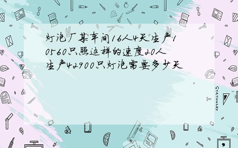 灯泡厂某车间16人4天生产10560只照这样的速度20人生产42900只灯泡需要多少天