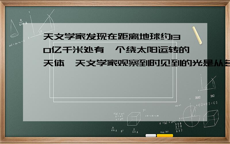 天文学家发现在距离地球约130亿千米处有一个绕太阳运转的天体,天文学家观察到时见到的光是从多少年发出的光的速度是：3.0*10的5次方 千米/秒