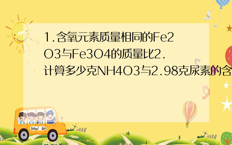 1.含氧元素质量相同的Fe2O3与Fe3O4的质量比2.计算多少克NH4O3与2.98克尿素的含氮量相当