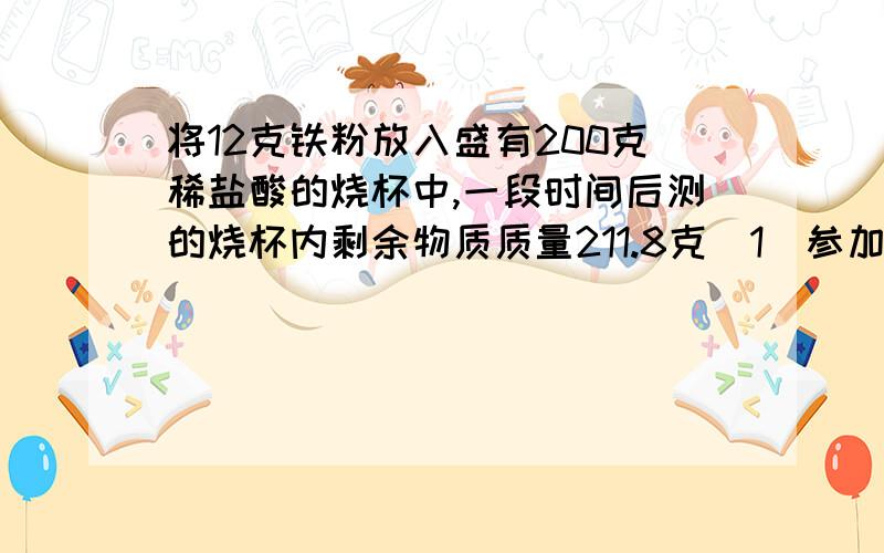 将12克铁粉放入盛有200克稀盐酸的烧杯中,一段时间后测的烧杯内剩余物质质量211.8克（1）参加反应铁的质量（2）盐酸的溶质质量分数（3）反映后所得溶液中溶质的质量分数