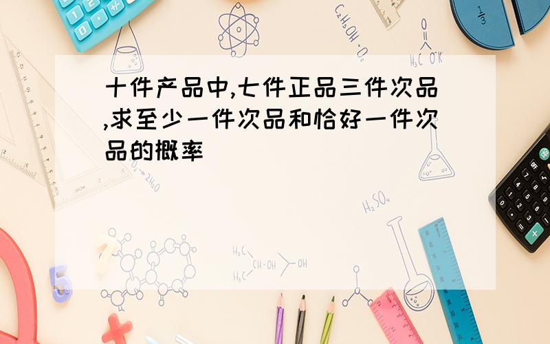 十件产品中,七件正品三件次品,求至少一件次品和恰好一件次品的概率