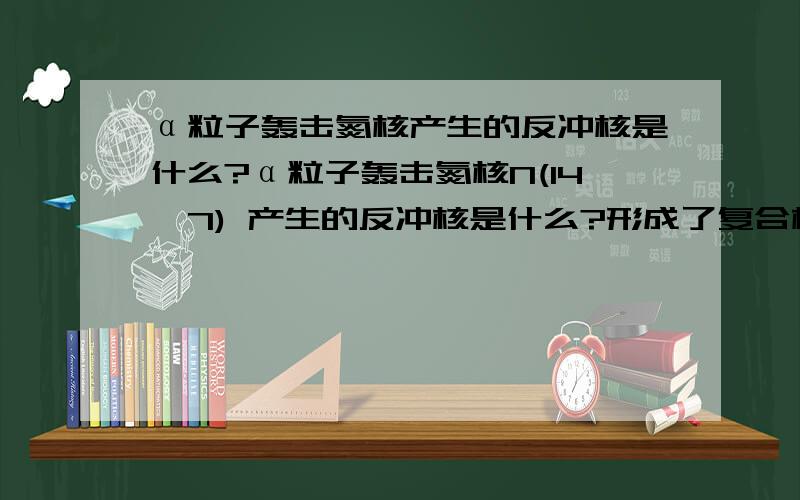 α粒子轰击氮核产生的反冲核是什么?α粒子轰击氮核N(14,7) 产生的反冲核是什么?形成了复合核,然后沿相反方向释放出一个质子这中间哪个是反冲核?抑或是其它?