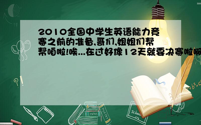 2010全国中学生英语能力竞赛之前的准备,哥们,姐姐们帮帮咱啦!唉...在过好像12天就要决赛啦啊、可是咋办啊,说实在话老师说要我去参加决赛的时候我就很蒙了,因为本人是个半调子,对英语并