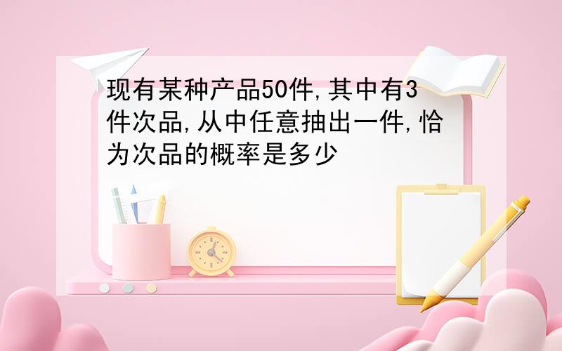 现有某种产品50件,其中有3件次品,从中任意抽出一件,恰为次品的概率是多少