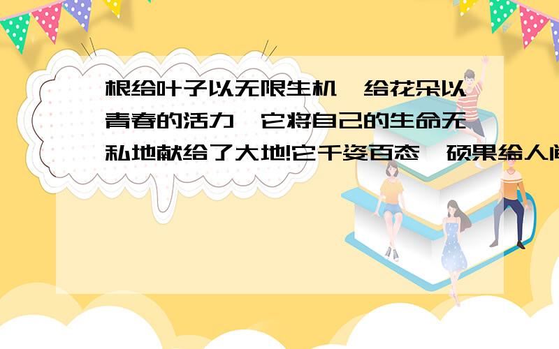 根给叶子以无限生机,给花朵以青春的活力,它将自己的生命无私地献给了大地!它千姿百态,硕果给人间美的享受!你可知道它是谁吗?它就是被埋在地下,延伸在土层中的根!提到根,也许有人会不