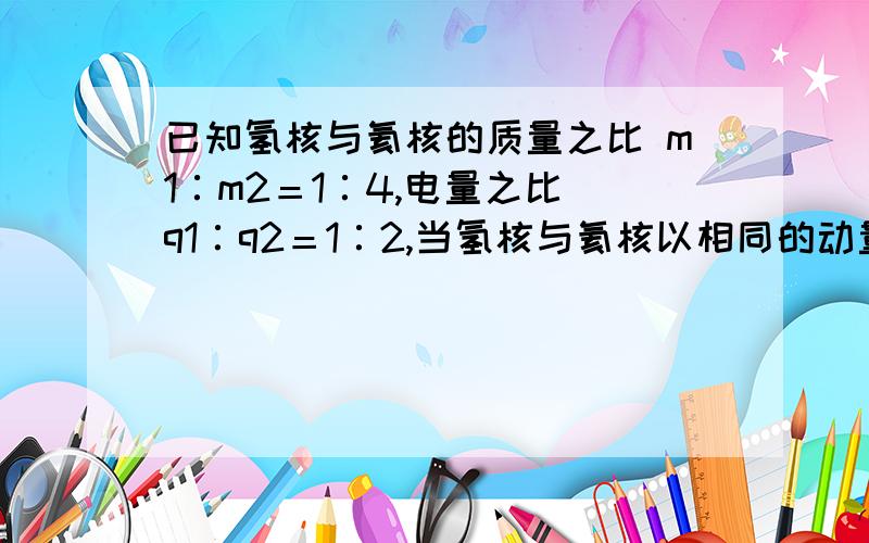 已知氢核与氦核的质量之比 m1∶m2＝1∶4,电量之比 q1∶q2＝1∶2,当氢核与氦核以相同的动量,垂直于磁场已知氢核与氦核的质量之比 m1∶m2＝1∶4，电量之比 q1∶q2＝1∶2，当氢核与氦核以相同的