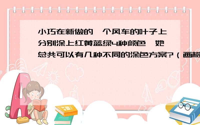 小巧在新做的一个风车的叶子上分别涂上红黄蓝绿4种颜色,她总共可以有几种不同的涂色方案?（画树枝图来排一排）