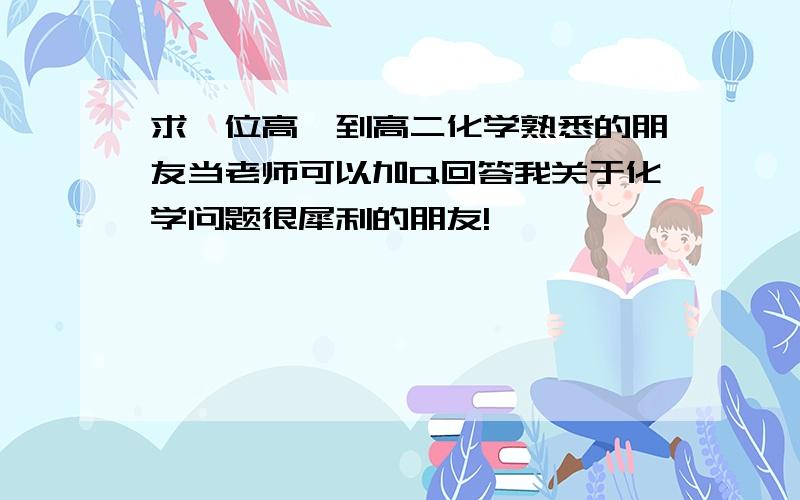 求一位高一到高二化学熟悉的朋友当老师可以加Q回答我关于化学问题很犀利的朋友!