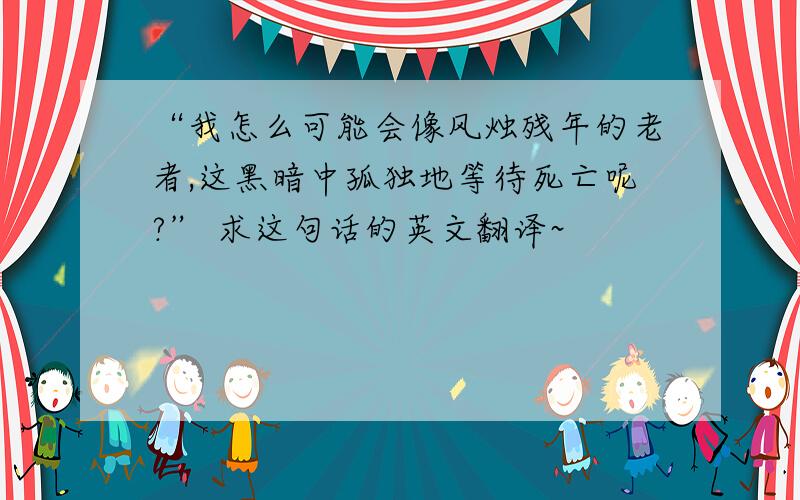 “我怎么可能会像风烛残年的老者,这黑暗中孤独地等待死亡呢?” 求这句话的英文翻译~