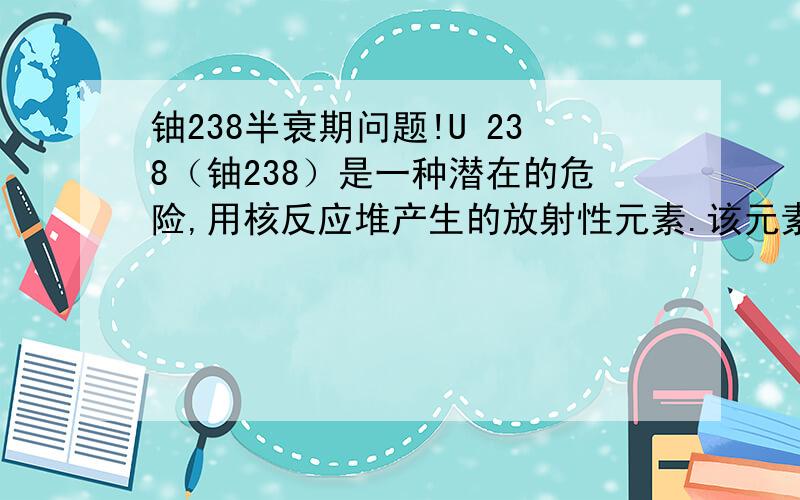 铀238半衰期问题!U 238（铀238）是一种潜在的危险,用核反应堆产生的放射性元素.该元素具有的半衰期约十亿年的.如果它是要被存储,多久会千公斤需要按顺序被存储在小于10公斤,以减少其放射