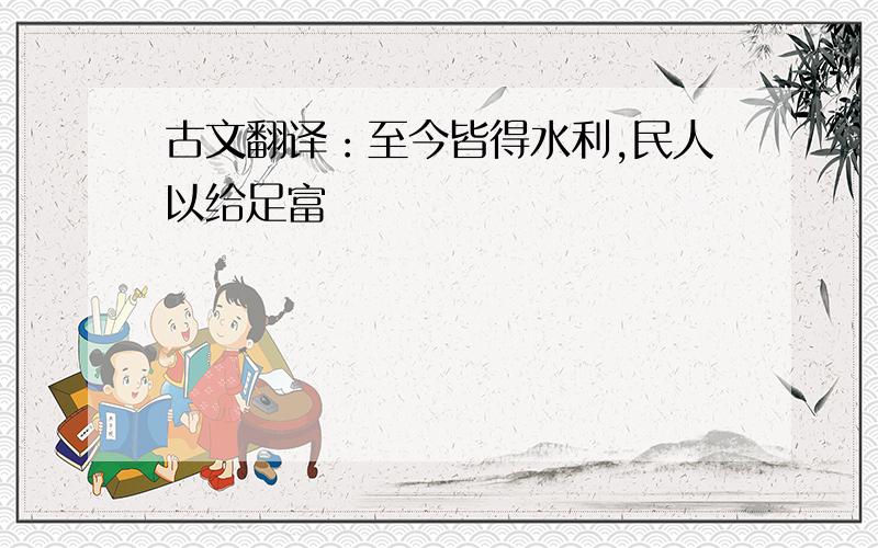 古文翻译：至今皆得水利,民人以给足富