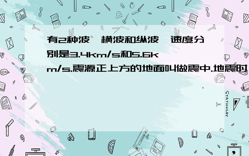 有2种波,横波和纵波,速度分别是3.4km/s和5.6km/s.震源正上方的地面叫做震中.地震时,首先到达地面的是纵波,这时在震中的人们会感到上下颠簸；接着横波传来,又会感到左右摇摆.已测得地震开