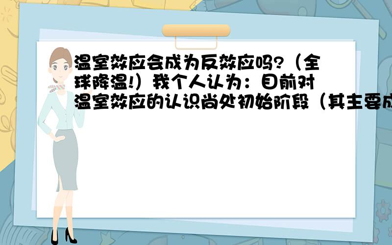 温室效应会成为反效应吗?（全球降温!）我个人认为：目前对温室效应的认识尚处初始阶段（其主要成因已经了解），但它对于自然环境的破坏；但对人以及人类社会危害恐怕就不那么清楚