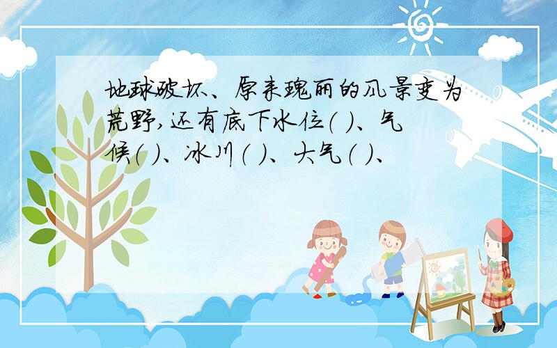 地球破坏、原来瑰丽的风景变为荒野,还有底下水位（ ）、气候（ ）、冰川（ ）、大气（ ）、