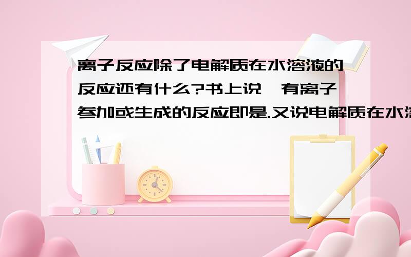 离子反应除了电解质在水溶液的反应还有什么?书上说,有离子参加或生成的反应即是.又说电解质在水溶液中的反应都是离子反应,那么它的意思是说,还有一部分离子反应是电解质在其他溶液