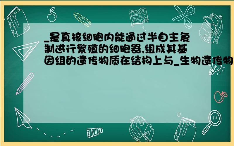 _是真核细胞内能通过半自主复制进行繁殖的细胞器,组成其基因组的遗传物质在结构上与_生物遗传物质相似.____是真核细胞内能通过半自主复制进行繁殖的细胞器,组成其基因组的遗传物质在