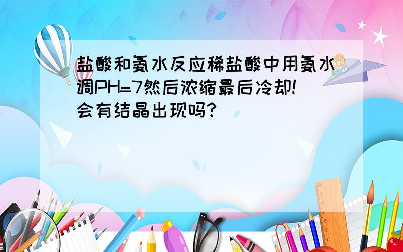 盐酸和氨水反应稀盐酸中用氨水调PH=7然后浓缩最后冷却!会有结晶出现吗?