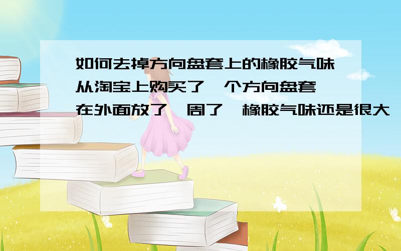 如何去掉方向盘套上的橡胶气味从淘宝上购买了一个方向盘套,在外面放了一周了,橡胶气味还是很大,闻着恶心,找卖家问了问,说用白醋洗洗,还是不管用.真是没办法了.有知道的吧?