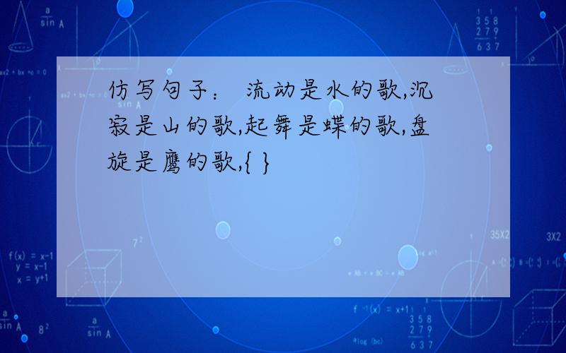 仿写句子： 流动是水的歌,沉寂是山的歌,起舞是蝶的歌,盘旋是鹰的歌,{ }