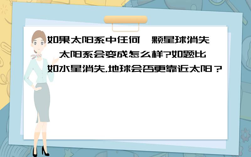 如果太阳系中任何一颗星球消失,太阳系会变成怎么样?如题比如水星消失，地球会否更靠近太阳？