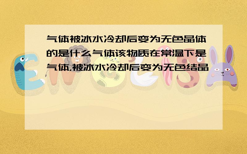 气体被冰水冷却后变为无色晶体的是什么气体该物质在常温下是气体，被冰水冷却后变为无色结晶